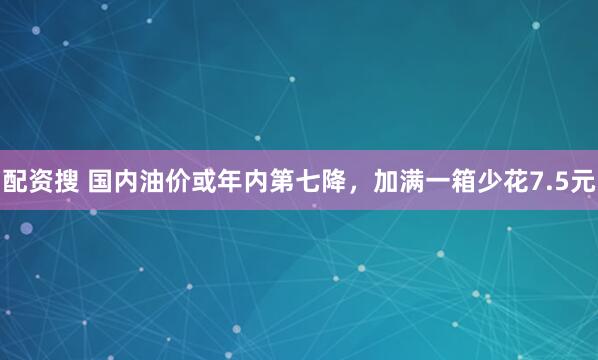 配资搜 国内油价或年内第七降，加满一箱少花7.5元