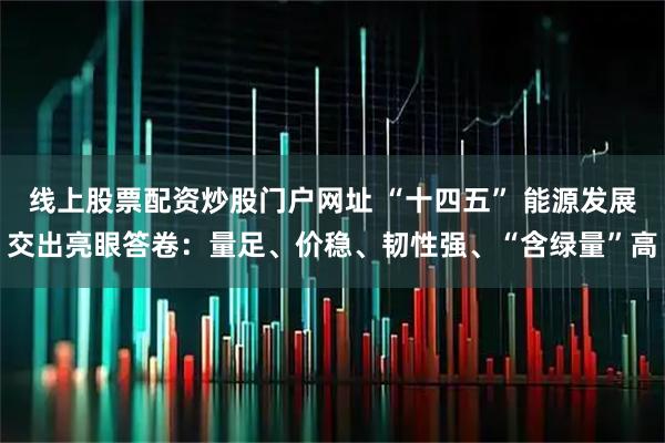 线上股票配资炒股门户网址 “十四五” 能源发展交出亮眼答卷：量足、价稳、韧性强、“含绿量”高