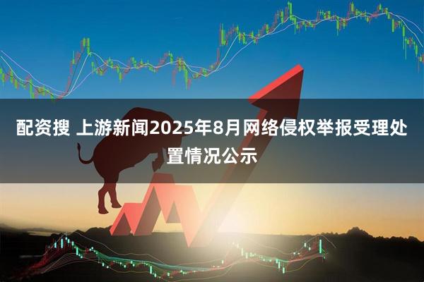 配资搜 上游新闻2025年8月网络侵权举报受理处置情况公示