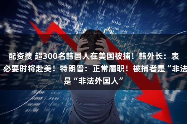配资搜 超300名韩国人在美国被捕!韩外长:表示遗憾,必要时将赴美!特朗普:正常履职!被捕者是“非法外国人”