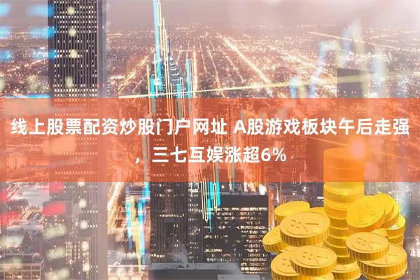 线上股票配资炒股门户网址 A股游戏板块午后走强，三七互娱涨超6%