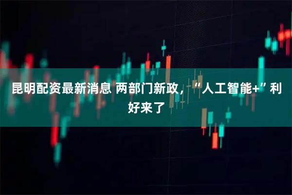 昆明配资最新消息 两部门新政,“人工智能+”利好来了