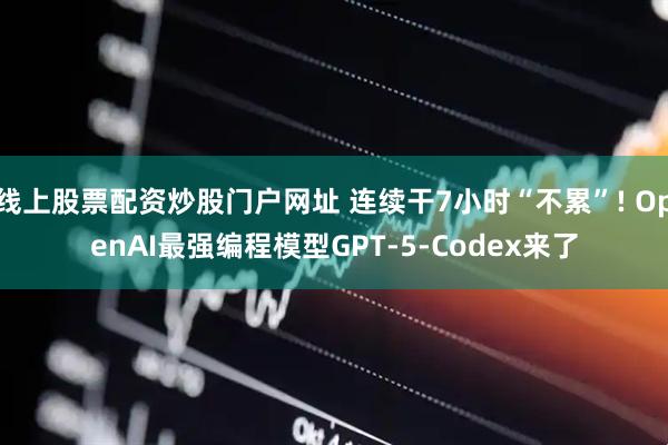 线上股票配资炒股门户网址 连续干7小时“不累”! OpenAI最强编程模型GPT-5-Codex来了