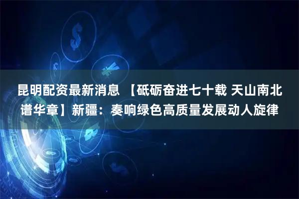 昆明配资最新消息 【砥砺奋进七十载 天山南北谱华章】新疆：奏响绿色高质量发展动人旋律