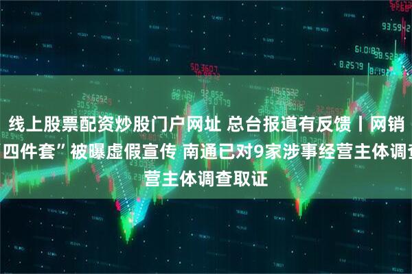 线上股票配资炒股门户网址 总台报道有反馈丨网销家纺“四件套”被曝虚假宣传 南通已对9家涉事经营主体调查取证