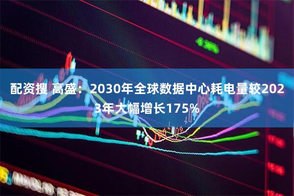 配资搜 高盛：2030年全球数据中心耗电量较2023年大幅增长175%