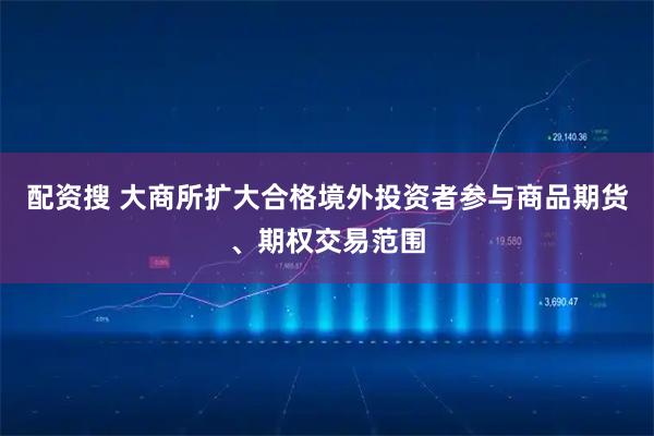 配资搜 大商所扩大合格境外投资者参与商品期货、期权交易范围