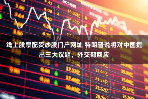 线上股票配资炒股门户网址 特朗普说将对中国提出三大议题,外交部回应