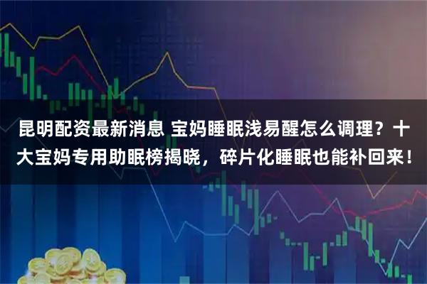 昆明配资最新消息 宝妈睡眠浅易醒怎么调理?十大宝妈专用助眠榜揭晓,碎片化睡眠也能补回来!