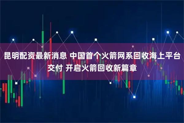 昆明配资最新消息 中国首个火箭网系回收海上平台交付 开启火箭回收新篇章