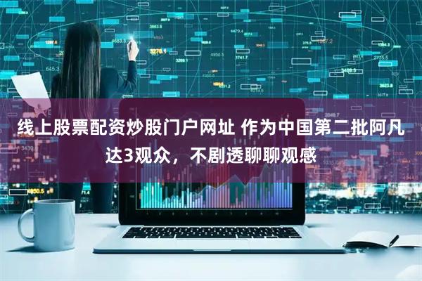线上股票配资炒股门户网址 作为中国第二批阿凡达3观众，不剧透聊聊观感