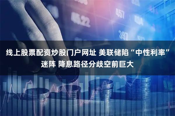 线上股票配资炒股门户网址 美联储陷“中性利率”迷阵 降息路径分歧空前巨大