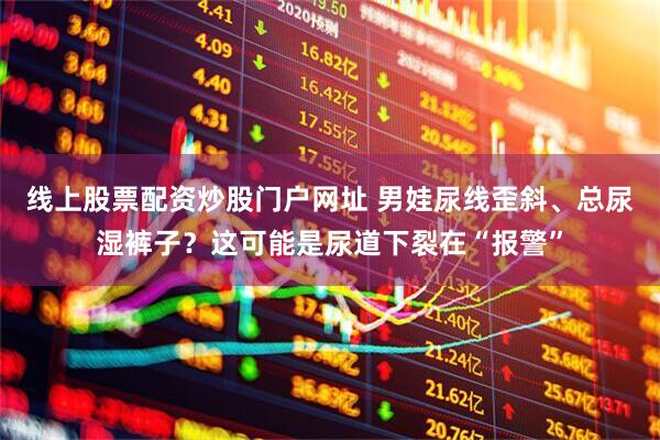 线上股票配资炒股门户网址 男娃尿线歪斜、总尿湿裤子？这可能是尿道下裂在“报警”