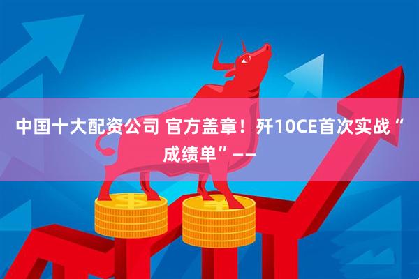 中国十大配资公司 官方盖章！歼10CE首次实战“成绩单”——