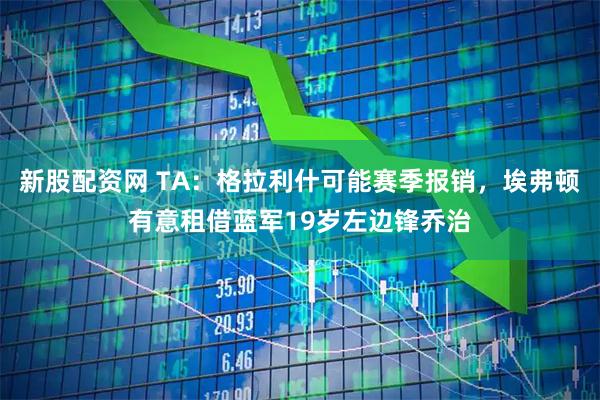 新股配资网 TA：格拉利什可能赛季报销，埃弗顿有意租借蓝军19岁左边锋乔治