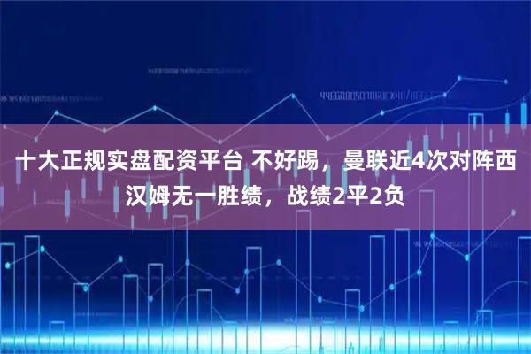 十大正规实盘配资平台 不好踢，曼联近4次对阵西汉姆无一胜绩，战绩2平2负