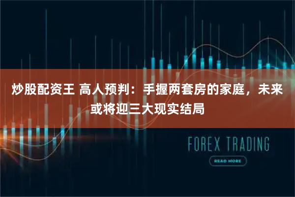 炒股配资王 高人预判:手握两套房的家庭,未来或将迎三大现实结局