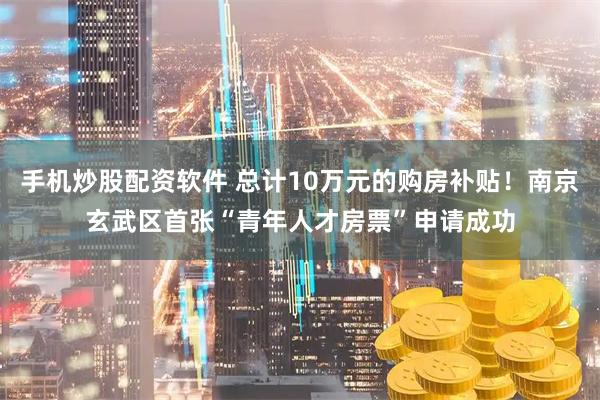 手机炒股配资软件 总计10万元的购房补贴！南京玄武区首张“青年人才房票”申请成功