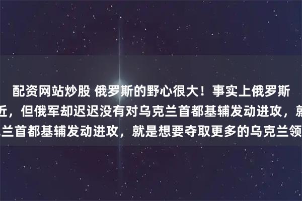 配资网站炒股 俄罗斯的野心很大！事实上俄罗斯军队已经距离基辅非常近，但俄军却迟迟没有对乌克兰首都基辅发动进攻，就是想要夺取更多的乌克兰领土