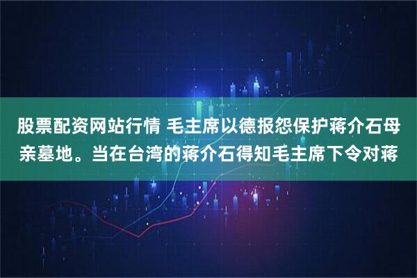 股票配资网站行情 毛主席以德报怨保护蒋介石母亲墓地。当在台湾的蒋介石得知毛主席下令对蒋