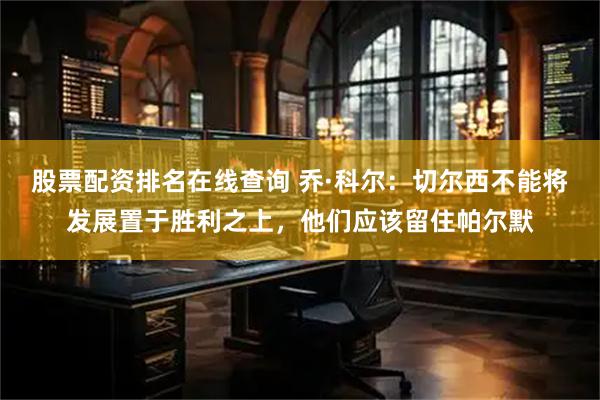 股票配资排名在线查询 乔·科尔：切尔西不能将发展置于胜利之上，他们应该留住帕尔默