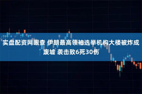 实盘配资网眼查 伊朗最高领袖选举机构大楼被炸成废墟 袭击致6死30伤