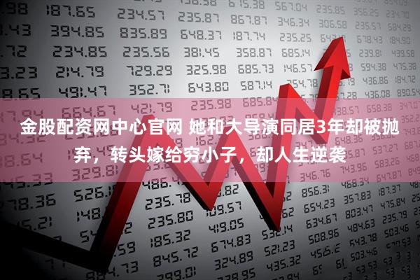 金股配资网中心官网 她和大导演同居3年却被抛弃，转头嫁给穷小子，却人生逆袭