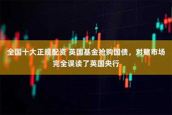 全国十大正规配资 英国基金抢购国债，对赌市场完全误读了英国央行
