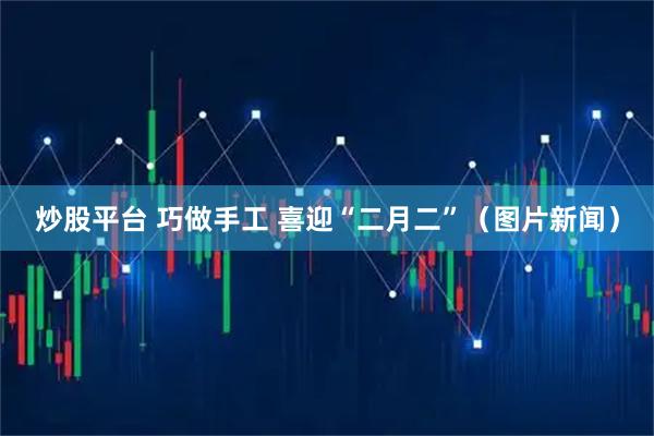 炒股平台 巧做手工 喜迎“二月二”（图片新闻）