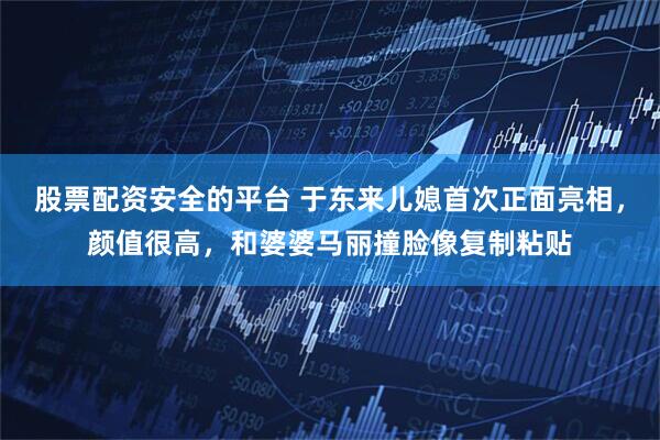 股票配资安全的平台 于东来儿媳首次正面亮相，颜值很高，和婆婆马丽撞脸像复制粘贴