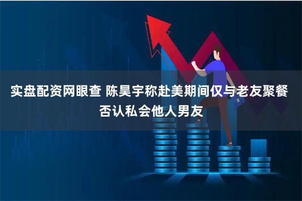 实盘配资网眼查 陈昊宇称赴美期间仅与老友聚餐 否认私会他人男友