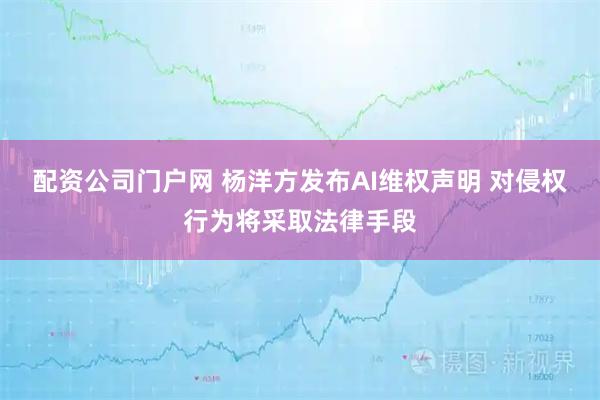 配资公司门户网 杨洋方发布AI维权声明 对侵权行为将采取法律手段