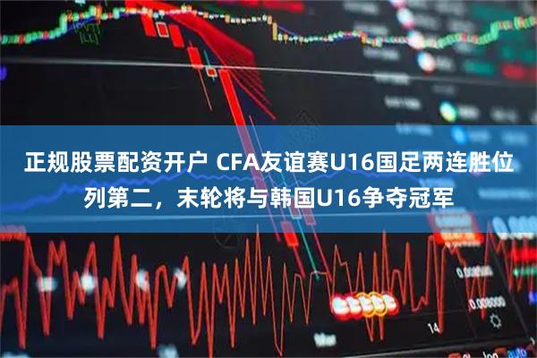 正规股票配资开户 CFA友谊赛U16国足两连胜位列第二，末轮将与韩国U16争夺冠军