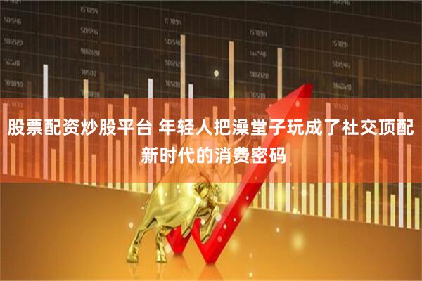 股票配资炒股平台 年轻人把澡堂子玩成了社交顶配 新时代的消费密码