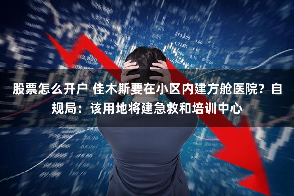 股票怎么开户 佳木斯要在小区内建方舱医院？自规局：该用地将建急救和培训中心