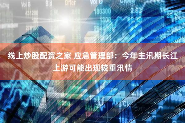 线上炒股配资之家 应急管理部：今年主汛期长江上游可能出现较重汛情