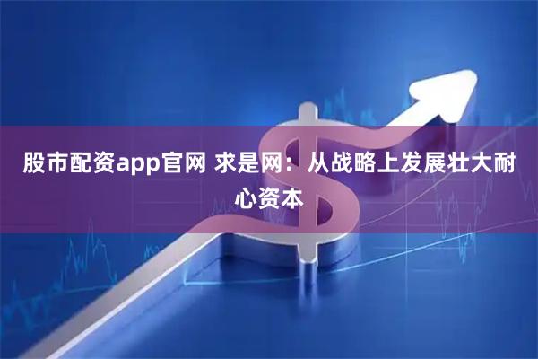 股市配资app官网 求是网：从战略上发展壮大耐心资本