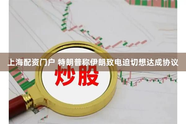 上海配资门户 特朗普称伊朗致电迫切想达成协议