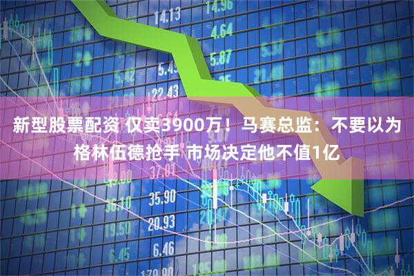 新型股票配资 仅卖3900万！马赛总监：不要以为格林伍德抢手 市场决定他不值1亿