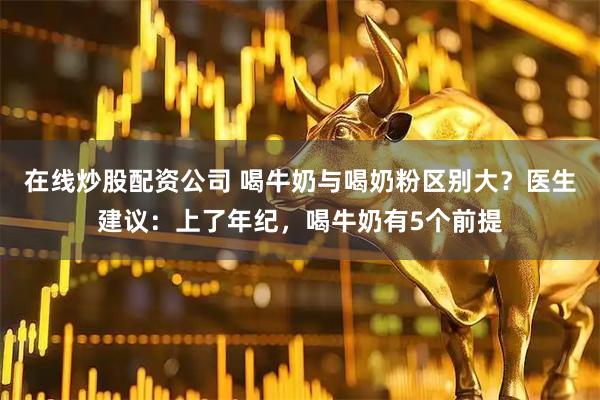 在线炒股配资公司 喝牛奶与喝奶粉区别大？医生建议：上了年纪，喝牛奶有5个前提