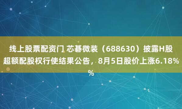 线上股票配资门 芯碁微装（688630）披露H股超额配股权行使结果公告，8月5日股价上涨6.18%