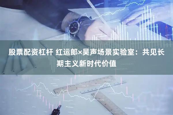 股票配资杠杆 红运郎×吴声场景实验室：共见长期主义新时代价值